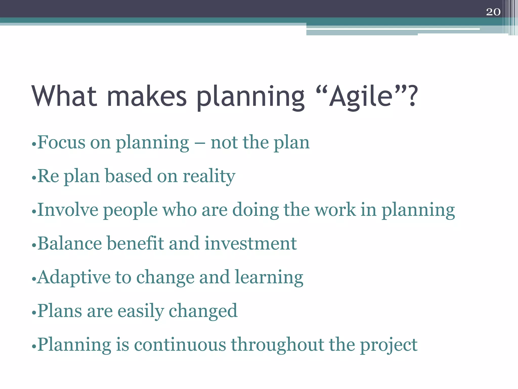 20




What makes planning “Agile”?
•Focus on planning   – not the plan
•Re plan   based on reality
•Involve people   who are doing the work in planning
•Balance benefit and   investment
•Adaptive to   change and learning
•Plans   are easily changed
•Planning   is continuous throughout the project
 