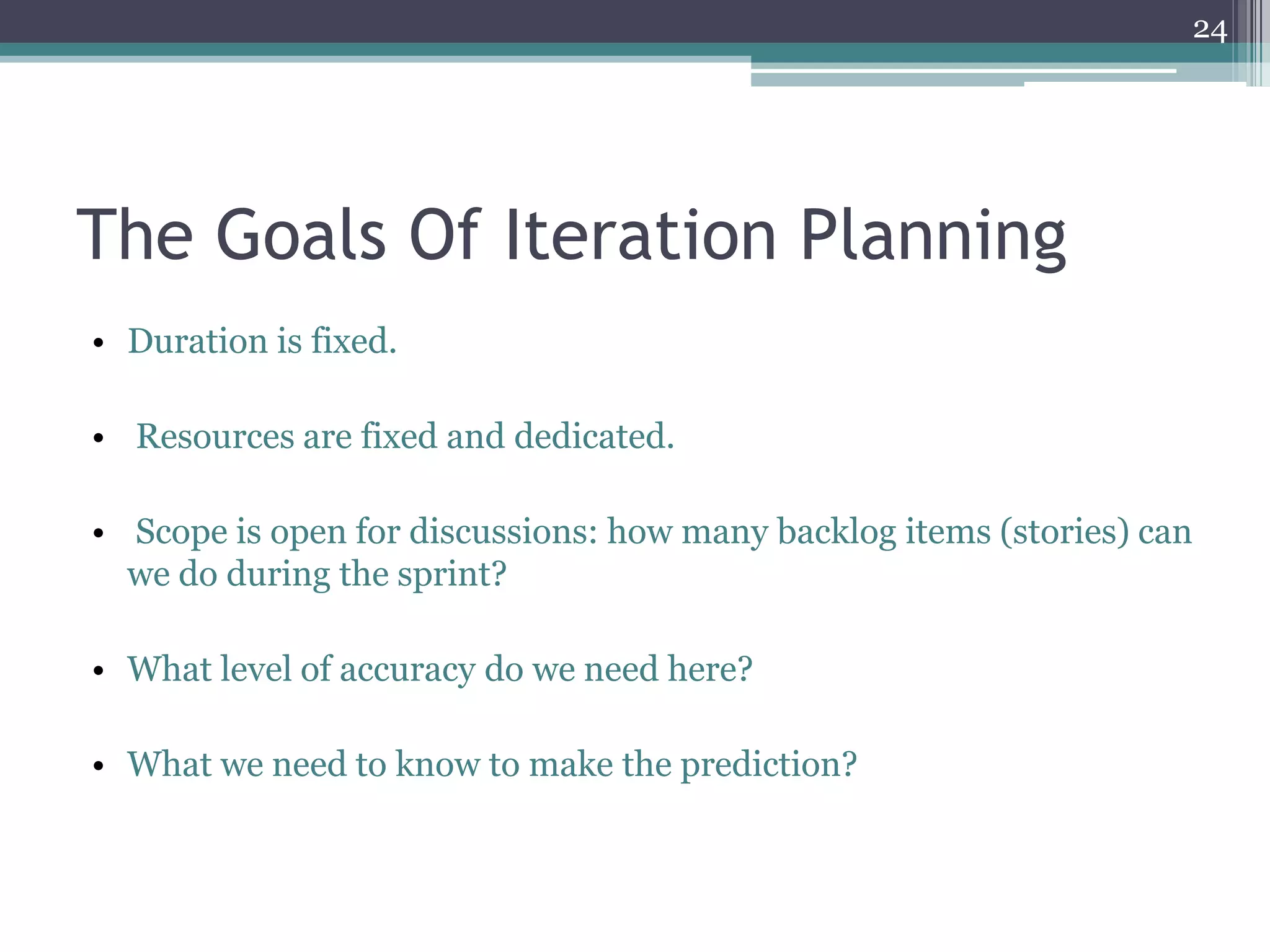 24




The Goals Of Iteration Planning
• Duration is fixed.

• Resources are fixed and dedicated.

• Scope is open for discussions: how many backlog items (stories) can
  we do during the sprint?

• What level of accuracy do we need here?

• What we need to know to make the prediction?
 