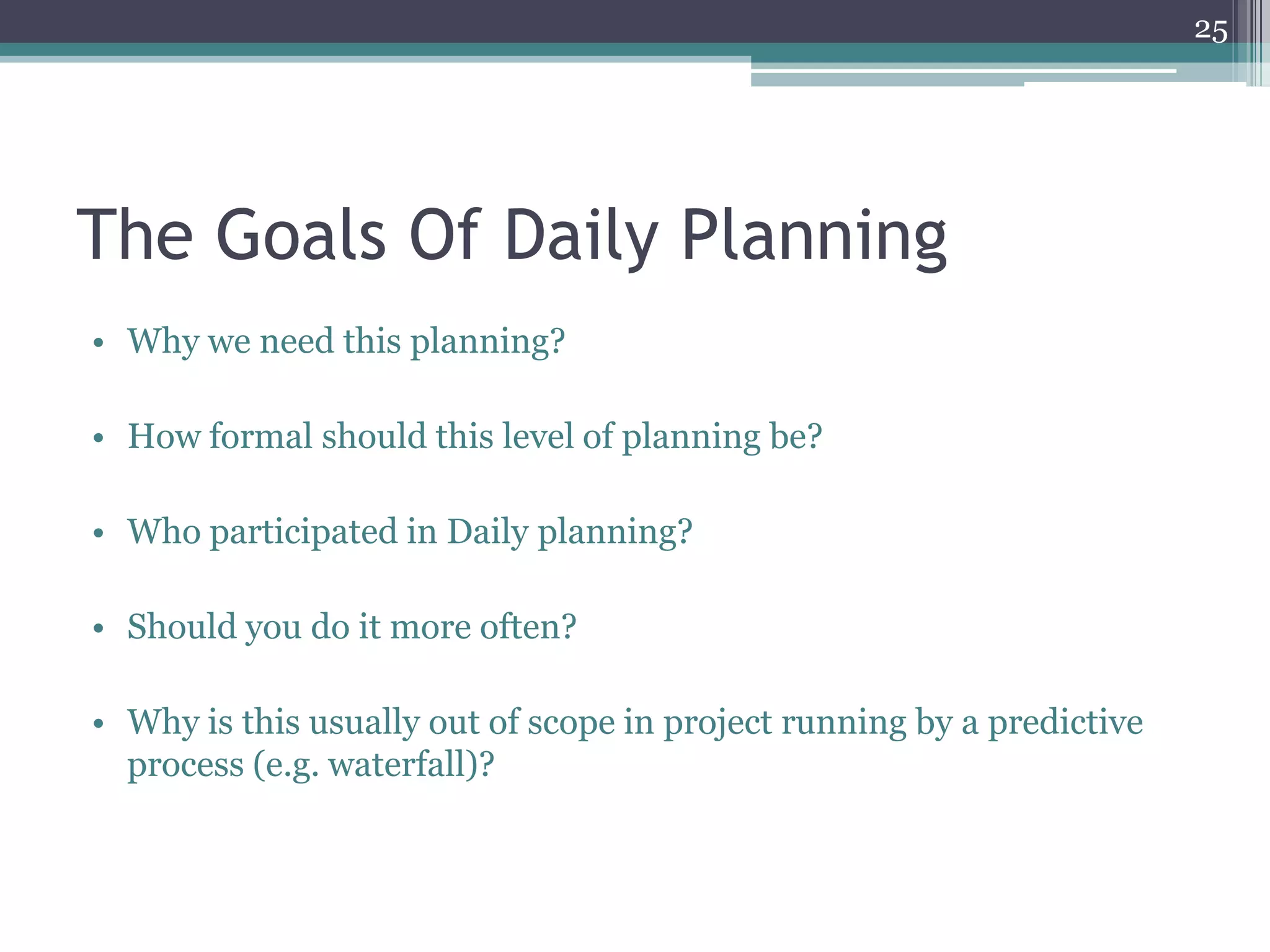 25




The Goals Of Daily Planning
• Why we need this planning?

• How formal should this level of planning be?

• Who participated in Daily planning?

• Should you do it more often?

• Why is this usually out of scope in project running by a predictive
  process (e.g. waterfall)?
 