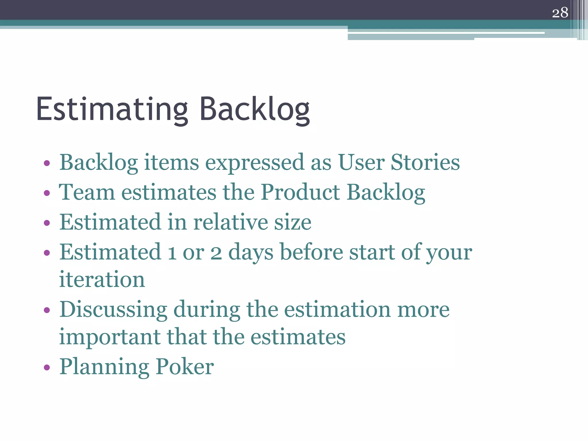 28




Estimating Backlog
• Backlog items expressed as User Stories
• Team estimates the Product Backlog
• Estimated in relative size
• Estimated 1 or 2 days before start of your
  iteration
• Discussing during the estimation more
  important that the estimates
• Planning Poker
 