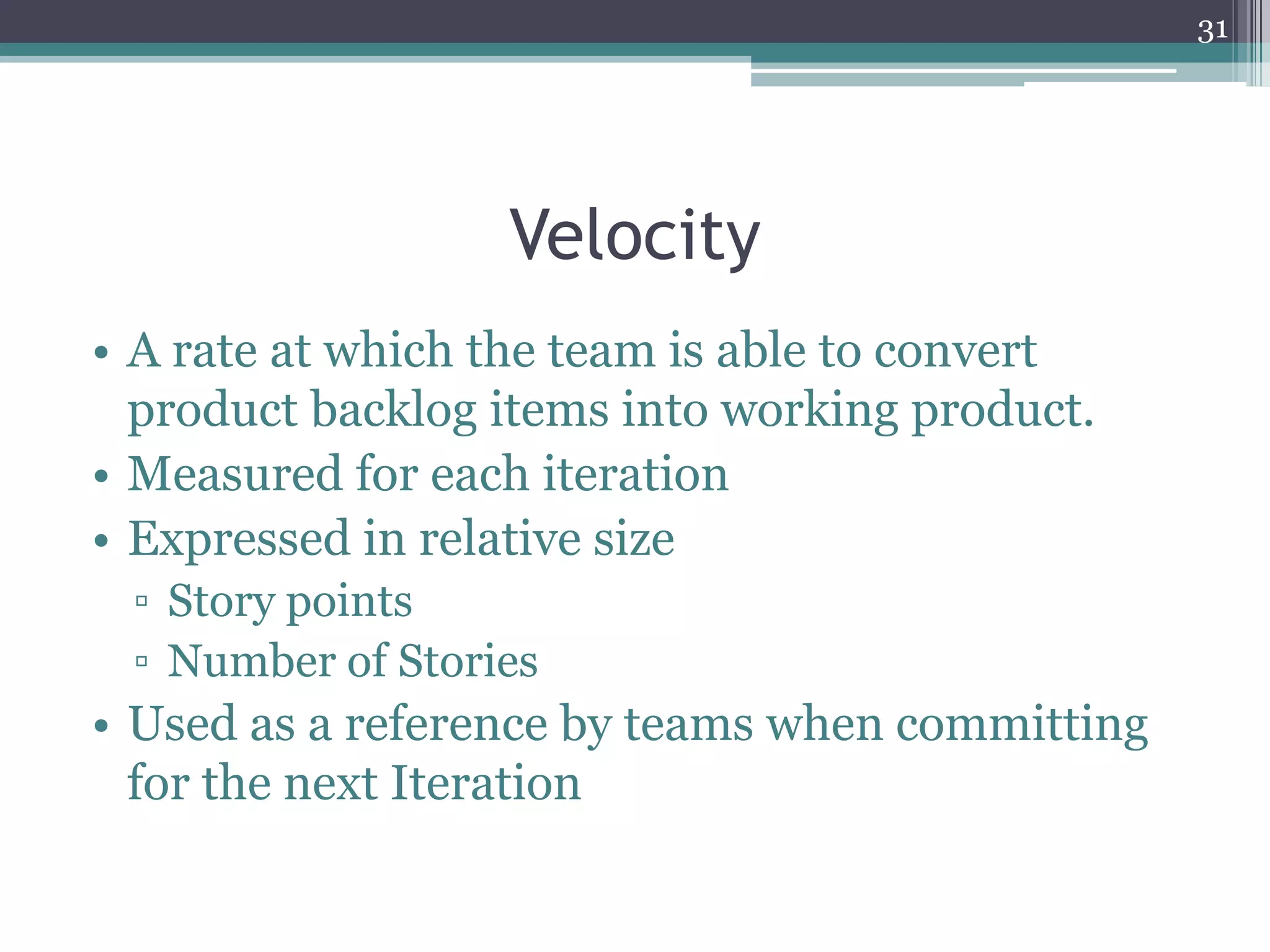 31




                  Velocity
• A rate at which the team is able to convert
  product backlog items into working product.
• Measured for each iteration
• Expressed in relative size
 ▫ Story points
 ▫ Number of Stories
• Used as a reference by teams when committing
  for the next Iteration
 