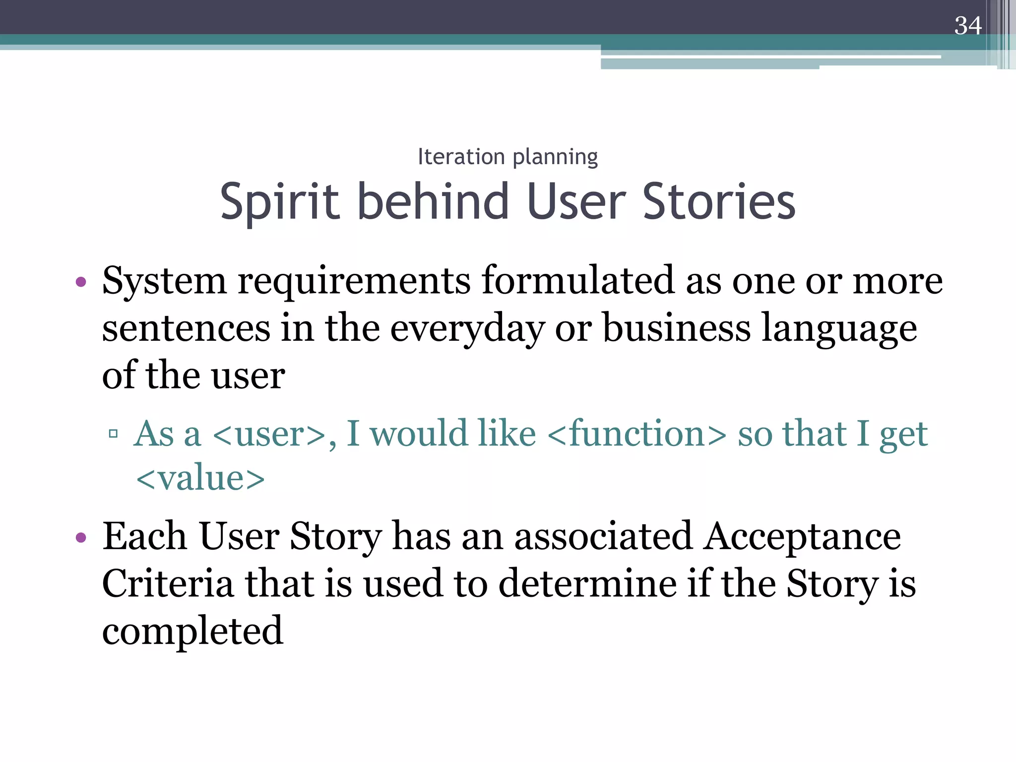 34




                     Iteration planning

         Spirit behind User Stories
• System requirements formulated as one or more
  sentences in the everyday or business language
  of the user
  ▫ As a <user>, I would like <function> so that I get
    <value>
• Each User Story has an associated Acceptance
  Criteria that is used to determine if the Story is
  completed
 