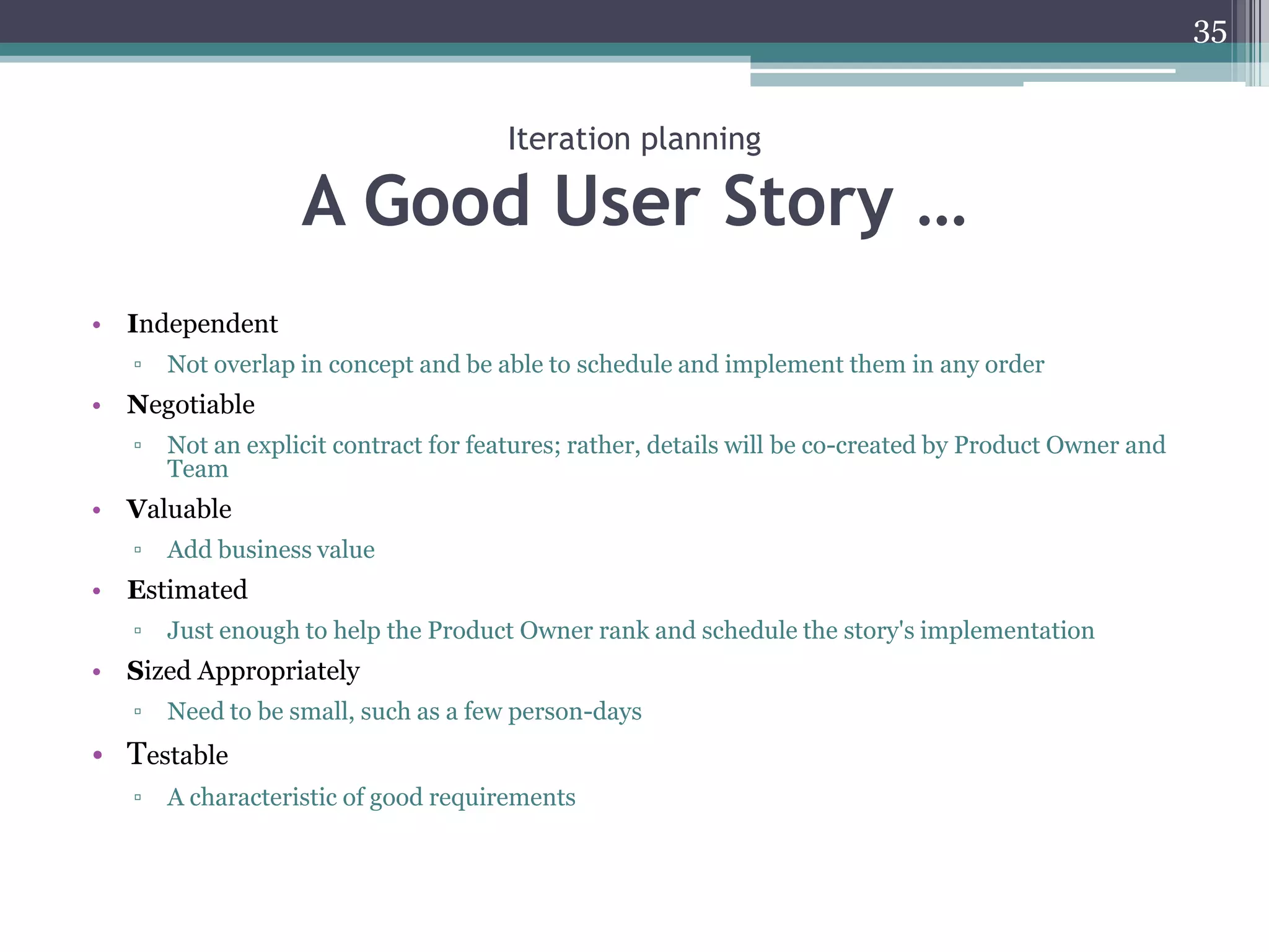 35


                                       Iteration planning

                   A Good User Story …
• Independent
   ▫   Not overlap in concept and be able to schedule and implement them in any order
• Negotiable
   ▫   Not an explicit contract for features; rather, details will be co-created by Product Owner and
       Team
• Valuable
   ▫   Add business value
• Estimated
   ▫   Just enough to help the Product Owner rank and schedule the story's implementation
• Sized Appropriately
   ▫   Need to be small, such as a few person-days
• Testable
   ▫   A characteristic of good requirements
 