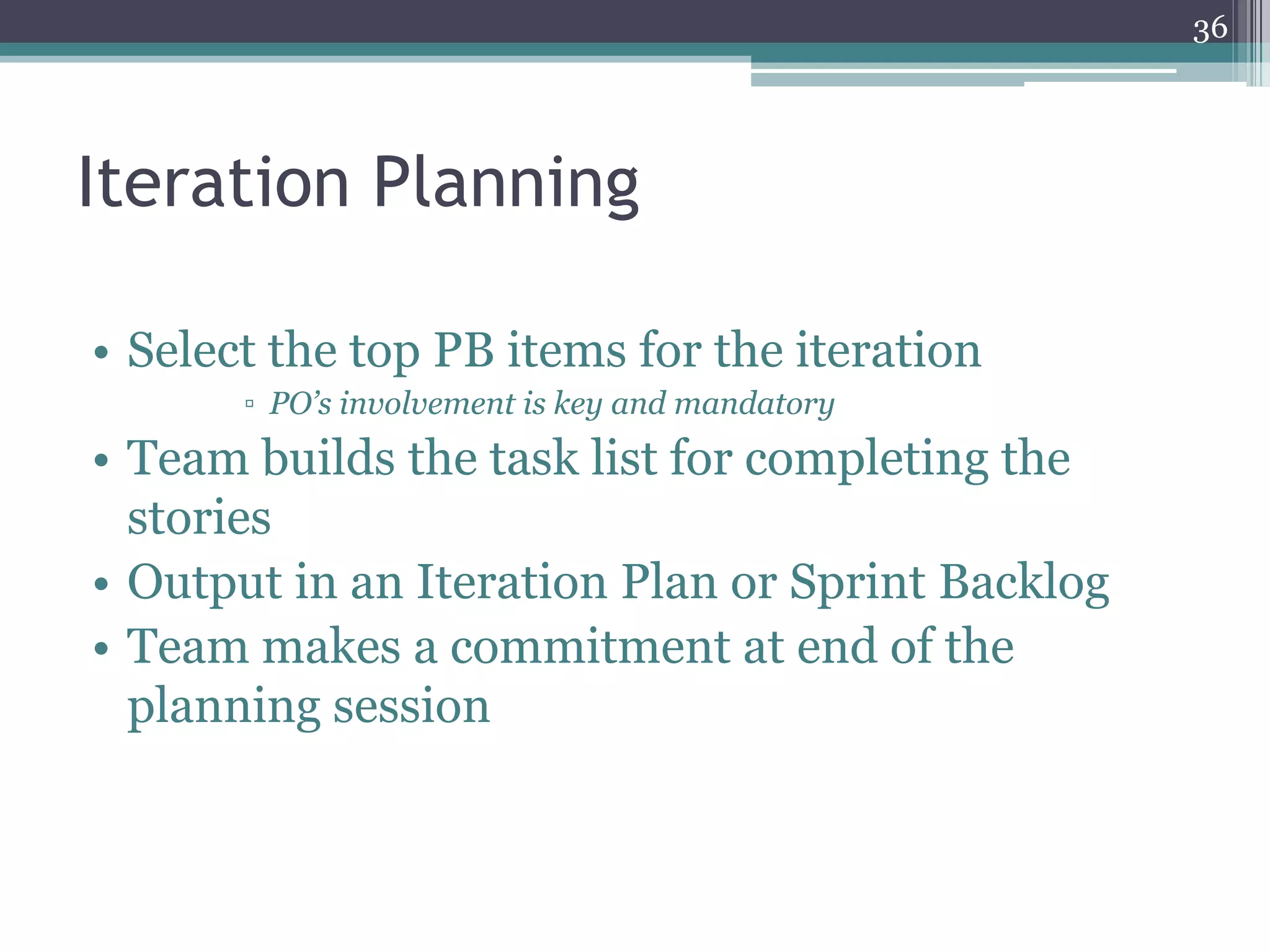 36




Iteration Planning

• Select the top PB items for the iteration
       ▫ PO’s involvement is key and mandatory
• Team builds the task list for completing the
  stories
• Output in an Iteration Plan or Sprint Backlog
• Team makes a commitment at end of the
  planning session
 