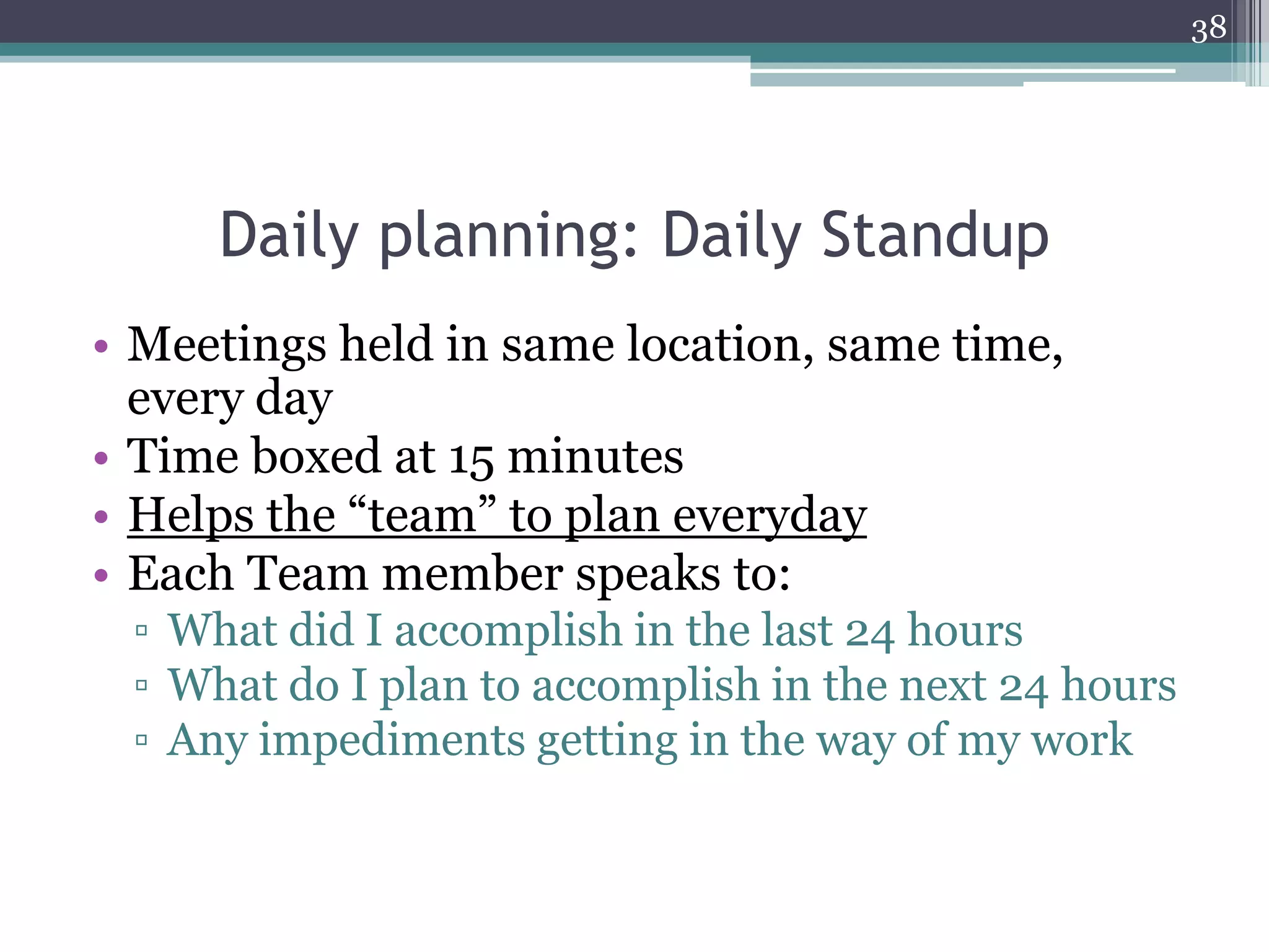 38




     Daily planning: Daily Standup
• Meetings held in same location, same time,
  every day
• Time boxed at 15 minutes
• Helps the “team” to plan everyday
• Each Team member speaks to:
 ▫ What did I accomplish in the last 24 hours
 ▫ What do I plan to accomplish in the next 24 hours
 ▫ Any impediments getting in the way of my work
 