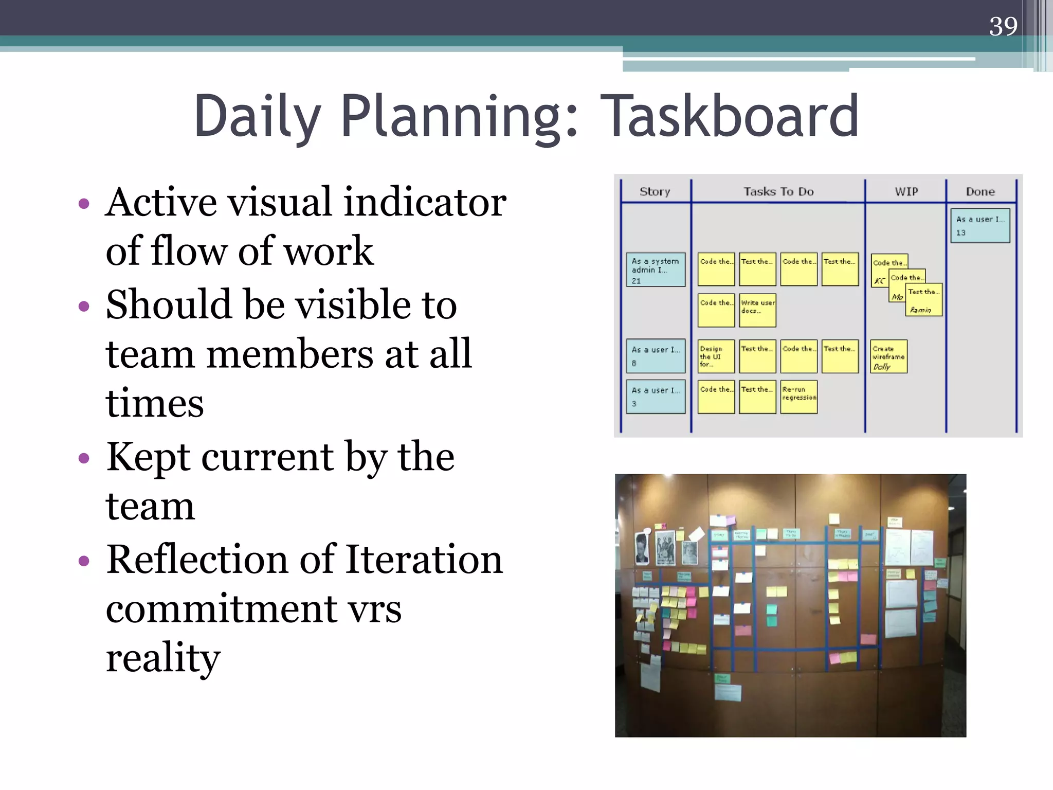 39


      Daily Planning: Taskboard
• Active visual indicator
  of flow of work
• Should be visible to
  team members at all
  times
• Kept current by the
  team
• Reflection of Iteration
  commitment vrs
  reality
 
