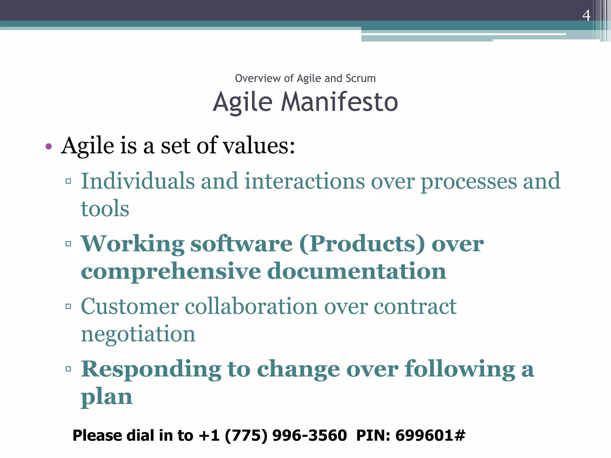 4



                     Overview of Agile and Scrum

                   Agile Manifesto
• Agile is a set of values:
  ▫ Individuals and interactions over processes and
    tools
  ▫ Working software (Products) over
    comprehensive documentation
  ▫ Customer collaboration over contract
    negotiation
  ▫ Responding to change over following a
    plan
  Please dial in to +1 (775) 996-3560 PIN: 699601#
 