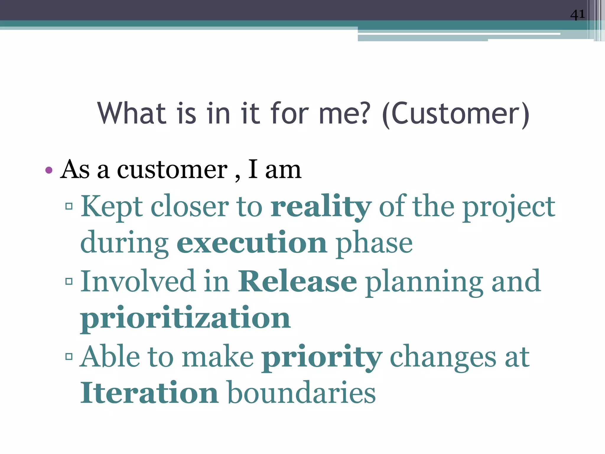 41




    What is in it for me? (Customer)
• As a customer , I am
 ▫ Kept closer to reality of the project
   during execution phase
 ▫ Involved in Release planning and
   prioritization
 ▫ Able to make priority changes at
   Iteration boundaries
 