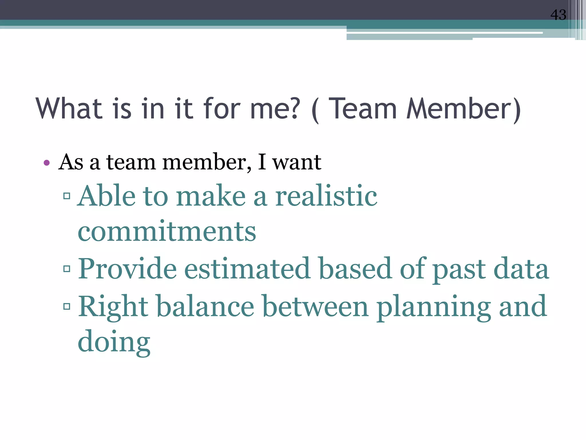 43




What is in it for me? ( Team Member)
• As a team member, I want
 ▫ Able to make a realistic
   commitments
 ▫ Provide estimated based of past data
 ▫ Right balance between planning and
   doing
 