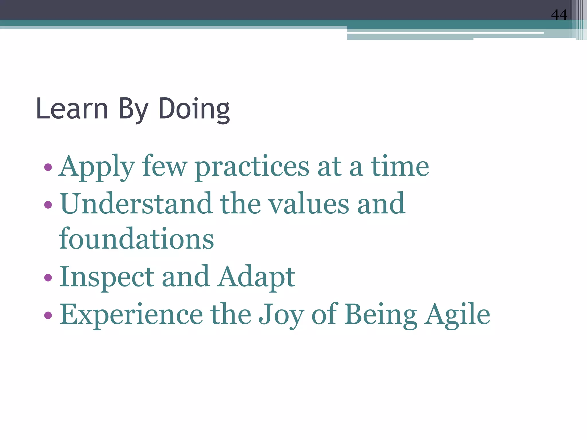 44




Learn By Doing
• Apply few practices at a time
• Understand the values and
  foundations
• Inspect and Adapt
• Experience the Joy of Being Agile
 