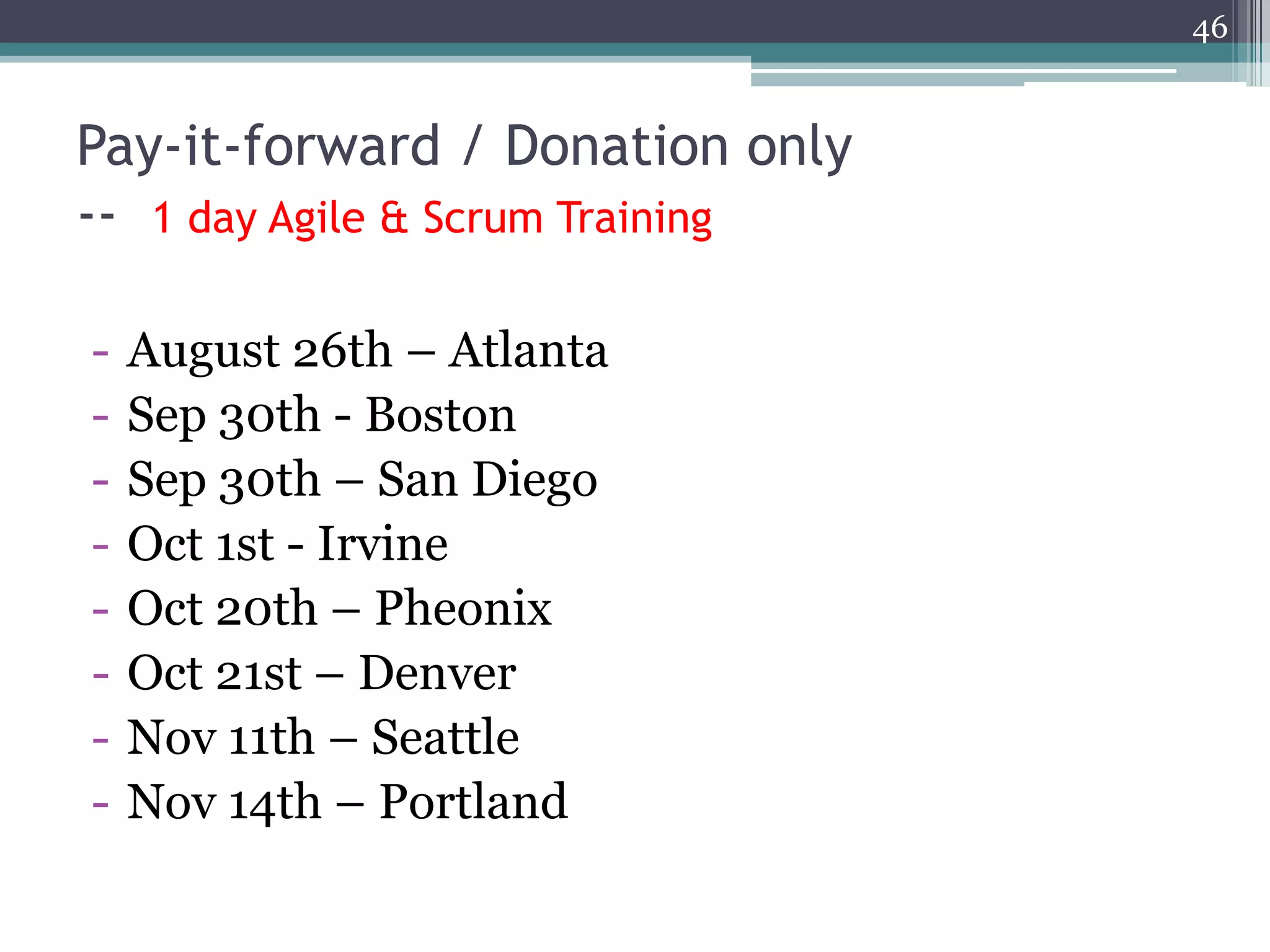 46



Pay-it-forward / Donation only
-- 1 day Agile & Scrum Training

-   August 26th – Atlanta
-   Sep 30th - Boston
-   Sep 30th – San Diego
-   Oct 1st - Irvine
-   Oct 20th – Pheonix
-   Oct 21st – Denver
-   Nov 11th – Seattle
-   Nov 14th – Portland
 