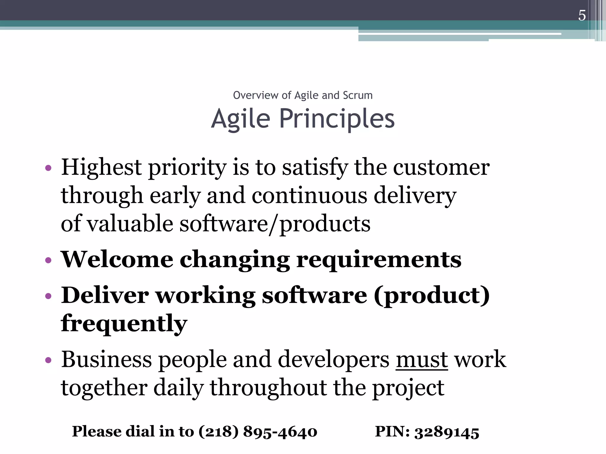 5




                      Overview of Agile and Scrum

                    Agile Principles
• Highest priority is to satisfy the customer
  through early and continuous delivery
  of valuable software/products
• Welcome changing requirements
• Deliver working software (product)
  frequently
• Business people and developers must work
  together daily throughout the project
  Please dial in to (218) 895-4640                  PIN: 3289145
 