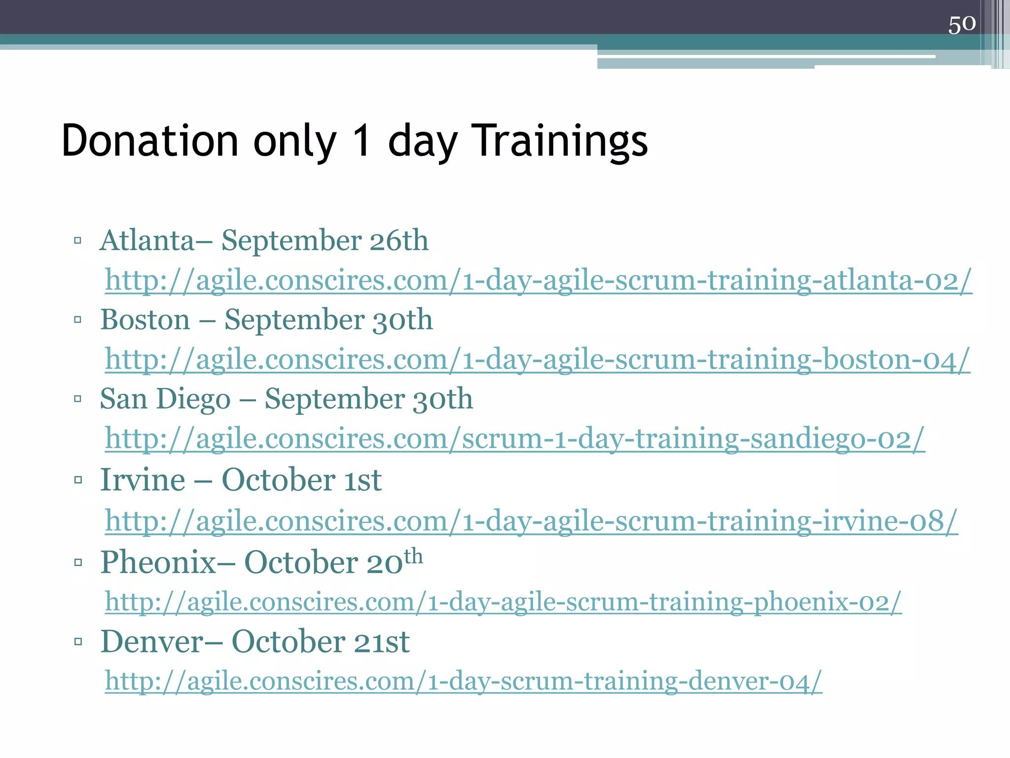 50



Donation only 1 day Trainings

▫ Atlanta– September 26th
  http://agile.conscires.com/1-day-agile-scrum-training-atlanta-02/
▫ Boston – September 30th
  http://agile.conscires.com/1-day-agile-scrum-training-boston-04/
▫ San Diego – September 30th
  http://agile.conscires.com/scrum-1-day-training-sandiego-02/
▫ Irvine – October 1st
  http://agile.conscires.com/1-day-agile-scrum-training-irvine-08/
▫ Pheonix– October 20th
  http://agile.conscires.com/1-day-agile-scrum-training-phoenix-02/
▫ Denver– October 21st
  http://agile.conscires.com/1-day-scrum-training-denver-04/
 