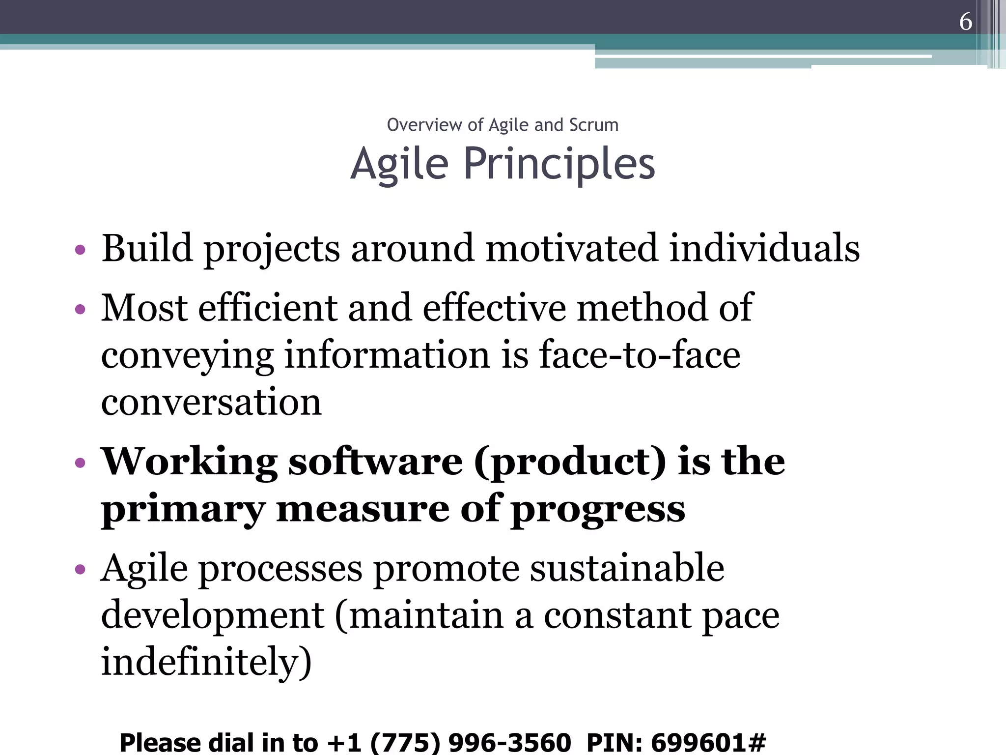 6



                     Overview of Agile and Scrum

                   Agile Principles
• Build projects around motivated individuals
• Most efficient and effective method of
  conveying information is face-to-face
  conversation
• Working software (product) is the
  primary measure of progress
• Agile processes promote sustainable
  development (maintain a constant pace
  indefinitely)
  Please dial in to +1 (775) 996-3560 PIN: 699601#
 