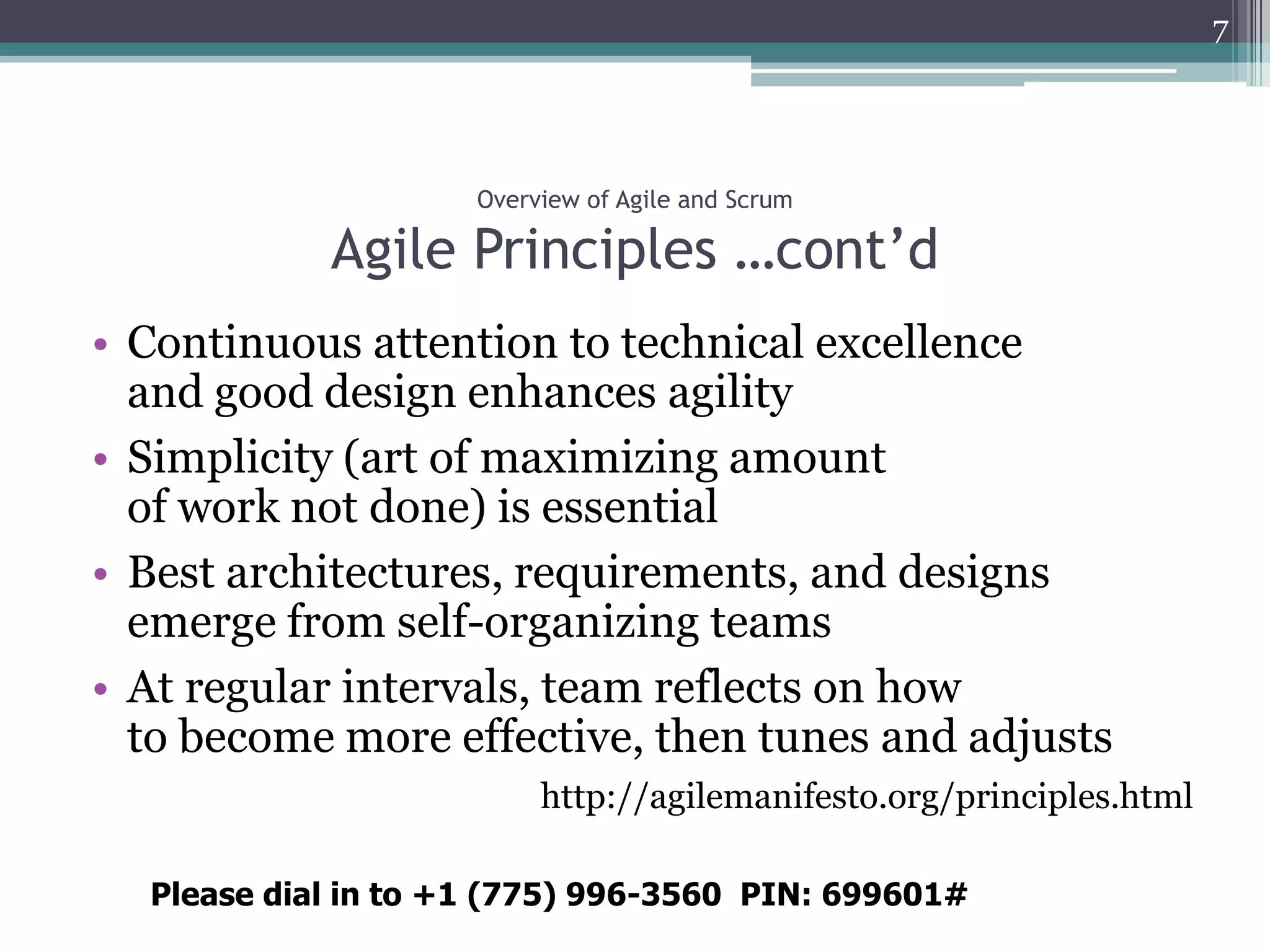 7




                     Overview of Agile and Scrum

            Agile Principles …cont’d
• Continuous attention to technical excellence
  and good design enhances agility
• Simplicity (art of maximizing amount
  of work not done) is essential
• Best architectures, requirements, and designs
  emerge from self-organizing teams
• At regular intervals, team reflects on how
  to become more effective, then tunes and adjusts
                          http://agilemanifesto.org/principles.html

  Please dial in to +1 (775) 996-3560 PIN: 699601#
 