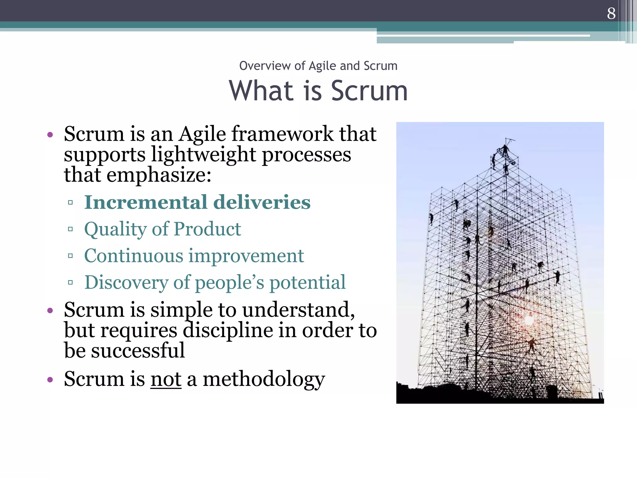 8


                        Overview of Agile and Scrum

                       What is Scrum
• Scrum is an Agile framework that
  supports lightweight processes
  that emphasize:
  ▫   Incremental deliveries
  ▫   Quality of Product
  ▫   Continuous improvement
  ▫   Discovery of people’s potential
• Scrum is simple to understand,
  but requires discipline in order to
  be successful
• Scrum is not a methodology
 