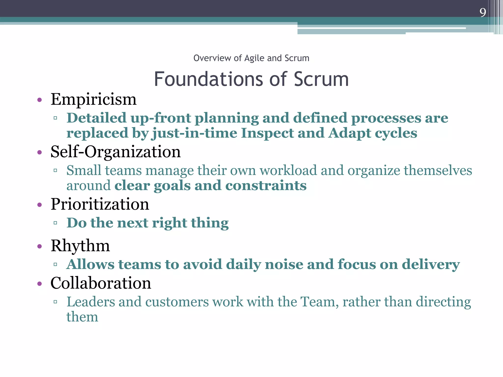 9


                       Overview of Agile and Scrum

                   Foundations of Scrum
• Empiricism
  ▫ Detailed up-front planning and defined processes are
    replaced by just-in-time Inspect and Adapt cycles
• Self-Organization
  ▫ Small teams manage their own workload and organize themselves
    around clear goals and constraints
• Prioritization
  ▫ Do the next right thing
• Rhythm
  ▫ Allows teams to avoid daily noise and focus on delivery
• Collaboration
  ▫ Leaders and customers work with the Team, rather than directing
    them
 
