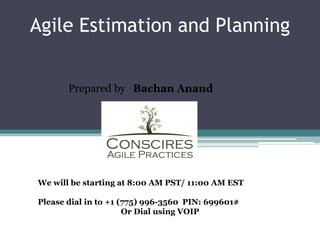 Agile Estimation and Planning


       Prepared by Bachan Anand




We will be starting at 8:00 AM PST/ 11:00 AM EST

Please dial in to +1 (775) 996-3560 PIN: 699601#
                      Or Dial using VOIP
 