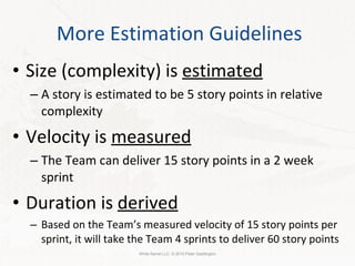 More Estimation Guidelines Size (complexity) is  estimated A story is estimated to be 5 story points in relative complexity Velocity is  measured The Team can deliver 15 story points in a 2 week sprint Duration is  derived Based on the Team’s measured velocity of 15 story points per sprint, it will take the Team 4 sprints to deliver 60 story points White Barrel LLC. © 2010 Peter Saddington 