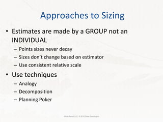 Approaches to Sizing Estimates are made by a GROUP not an INDIVIDUAL Points sizes never decay Sizes don’t change based on estimator Use consistent relative scale Use techniques Analogy Decomposition Planning Poker White Barrel LLC. © 2010 Peter Saddington 