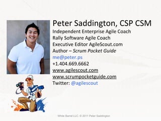 White Barrel LLC. © 2011 Peter Saddington Peter Saddington, CSP CSM Independent Enterprise Agile Coach Rally Software Agile Coach Executive Editor AgileScout.com Author –  Scrum Pocket Guide [email_address] +1.404.669.6662 www.agilescout.com www.scrumpocketguide.com Twitter:  @agilescout 