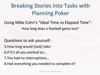 Breaking Stories into Tasks with Planning Poker Using Mike Cohn’s “Ideal Time vs Elapsed Time”: How long does a football game last? Questions to ask yourself: How long would [task] take:  If it’s all you worked on… You had no interruptions… Had everything you needed to complete it? White Barrel LLC. © 2010 Peter Saddington 