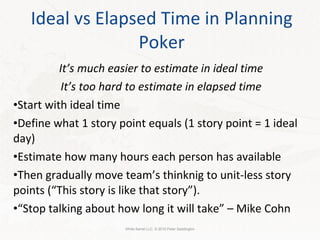 Ideal vs Elapsed Time in Planning Poker It’s much easier to estimate in ideal time It’s too hard to estimate in elapsed time Start with ideal time Define what 1 story point equals (1 story point = 1 ideal day) Estimate how many hours each person has available Then gradually move team’s thinknig to unit-less story points (“This story is like that story”). “ Stop talking about how long it will take” – Mike Cohn White Barrel LLC. © 2010 Peter Saddington 
