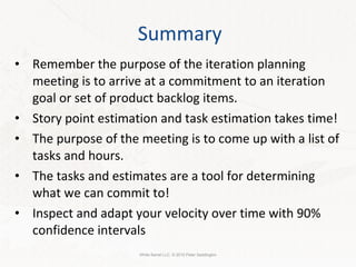 Summary Remember the purpose of the iteration planning meeting is to arrive at a commitment to an iteration goal or set of product backlog items. Story point estimation and task estimation takes time! The purpose of the meeting is to come up with a list of tasks and hours. The tasks and estimates are a tool for determining what we can commit to! Inspect and adapt your velocity over time with 90% confidence intervals White Barrel LLC. © 2010 Peter Saddington 