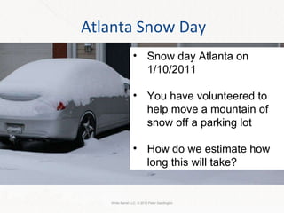 Atlanta Snow Day White Barrel LLC. © 2010 Peter Saddington Snow day Atlanta on 1/10/2011 You have volunteered to help move a mountain of snow off a parking lot How do we estimate how long this will take? 