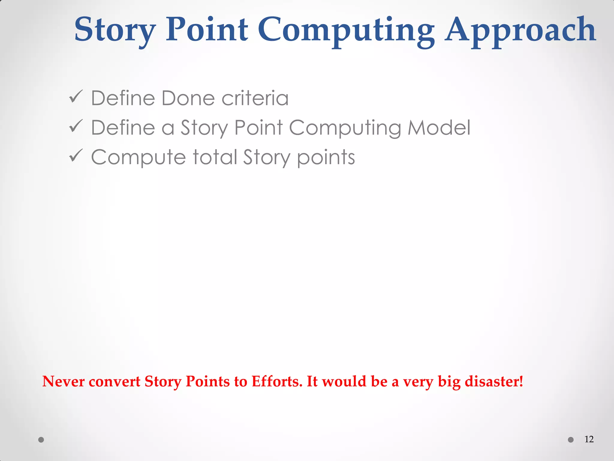 12
Story Point Computing Approach
 Define Done criteria
 Define a Story Point Computing Model
 Compute total Story points
Never convert Story Points to Efforts. It would be a very big disaster!
 
