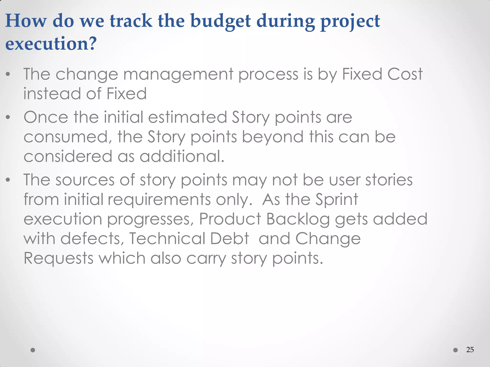 25
How do we track the budget during project
execution?
• The change management process is by Fixed Cost
instead of Fixed
• Once the initial estimated Story points are
consumed, the Story points beyond this can be
considered as additional.
• The sources of story points may not be user stories
from initial requirements only. As the Sprint
execution progresses, Product Backlog gets added
with defects, Technical Debt and Change
Requests which also carry story points.
 