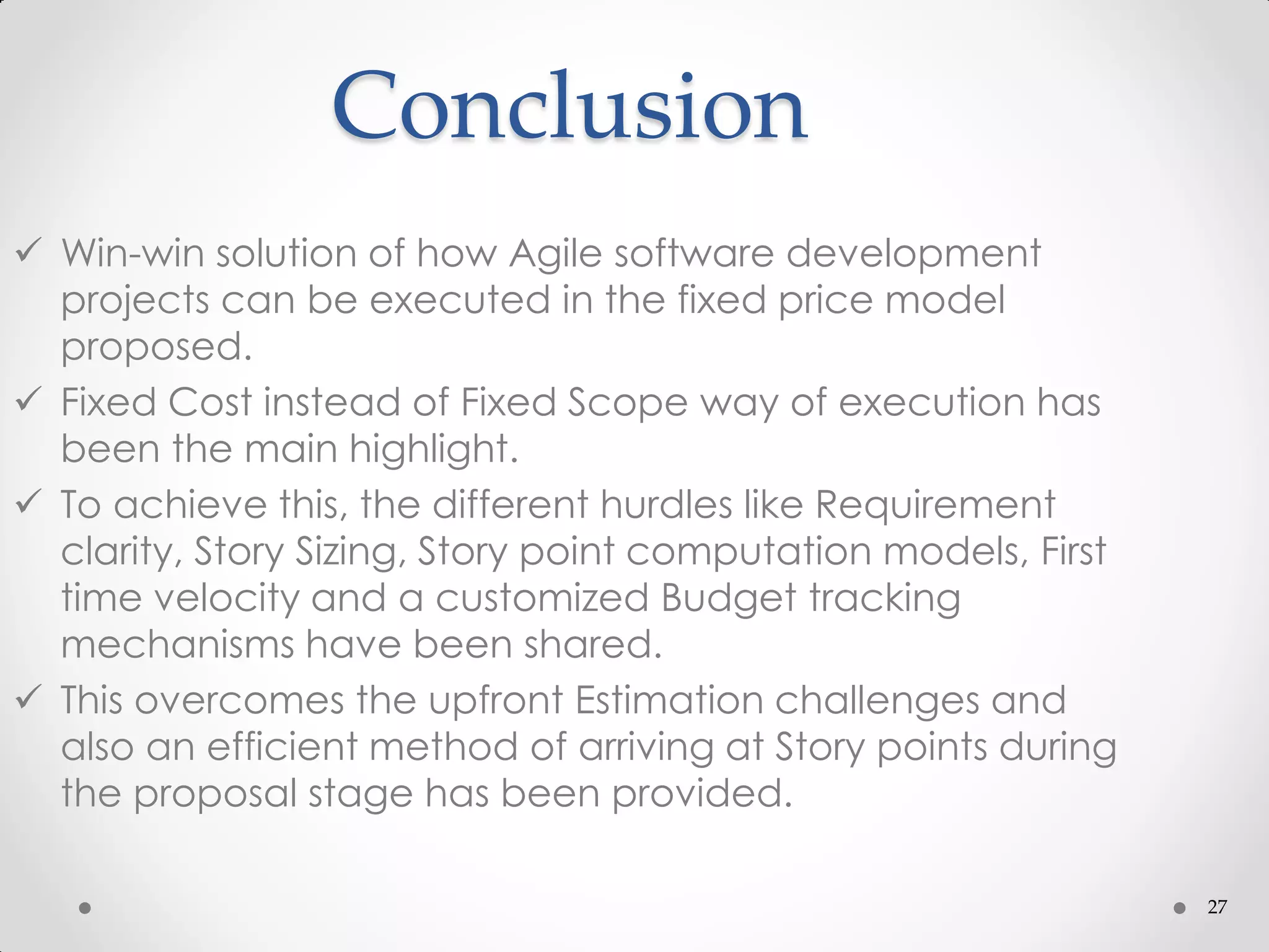 27
Conclusion
 Win-win solution of how Agile software development
projects can be executed in the fixed price model
proposed.
 Fixed Cost instead of Fixed Scope way of execution has
been the main highlight.
 To achieve this, the different hurdles like Requirement
clarity, Story Sizing, Story point computation models, First
time velocity and a customized Budget tracking
mechanisms have been shared.
 This overcomes the upfront Estimation challenges and
also an efficient method of arriving at Story points during
the proposal stage has been provided.
 