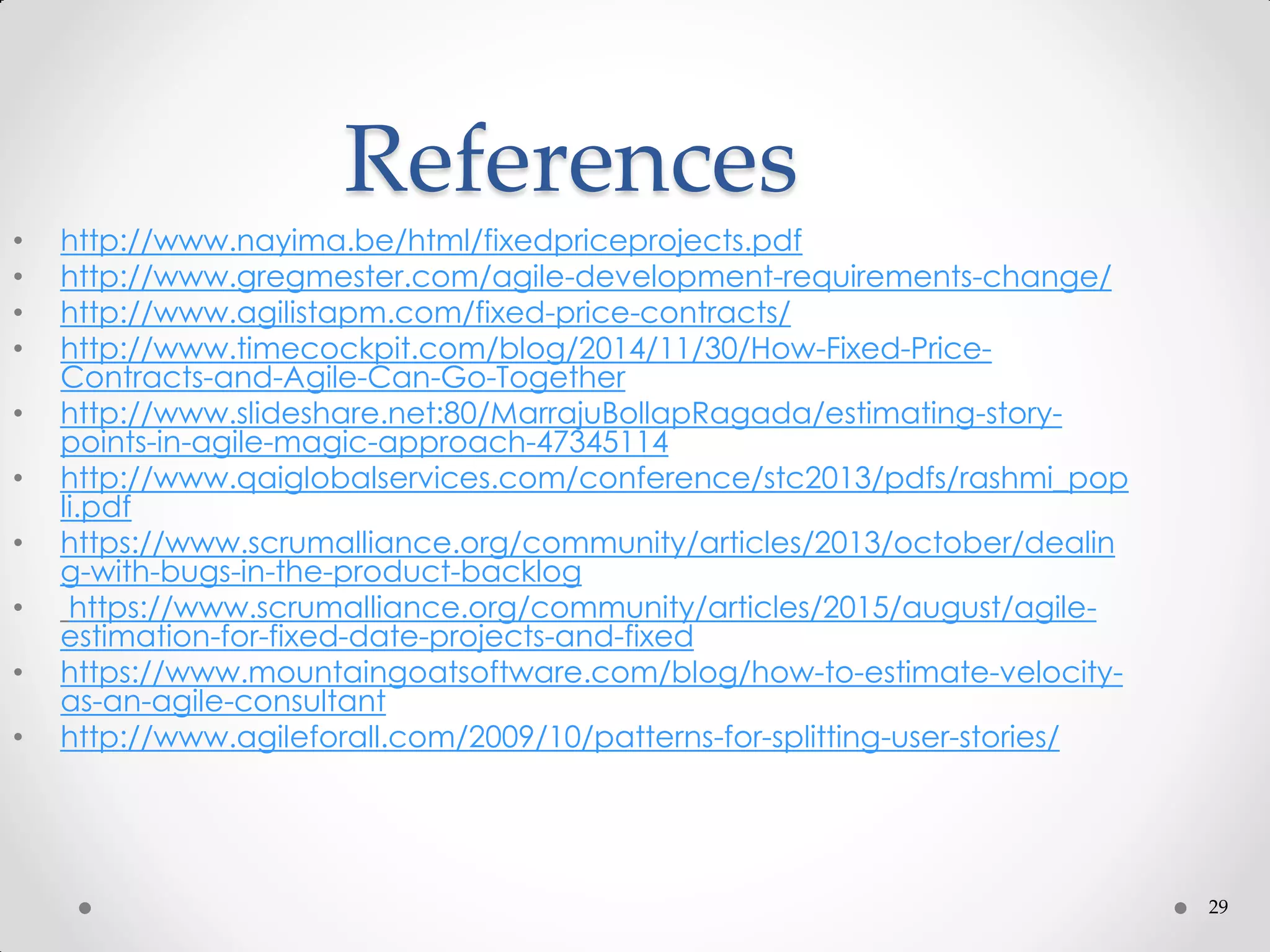 29
References
• http://www.nayima.be/html/fixedpriceprojects.pdf
• http://www.gregmester.com/agile-development-requirements-change/
• http://www.agilistapm.com/fixed-price-contracts/
• http://www.timecockpit.com/blog/2014/11/30/How-Fixed-Price-
Contracts-and-Agile-Can-Go-Together
• http://www.slideshare.net:80/MarrajuBollapRagada/estimating-story-
points-in-agile-magic-approach-47345114
• http://www.qaiglobalservices.com/conference/stc2013/pdfs/rashmi_pop
li.pdf
• https://www.scrumalliance.org/community/articles/2013/october/dealin
g-with-bugs-in-the-product-backlog
• https://www.scrumalliance.org/community/articles/2015/august/agile-
estimation-for-fixed-date-projects-and-fixed
• https://www.mountaingoatsoftware.com/blog/how-to-estimate-velocity-
as-an-agile-consultant
• http://www.agileforall.com/2009/10/patterns-for-splitting-user-stories/
 