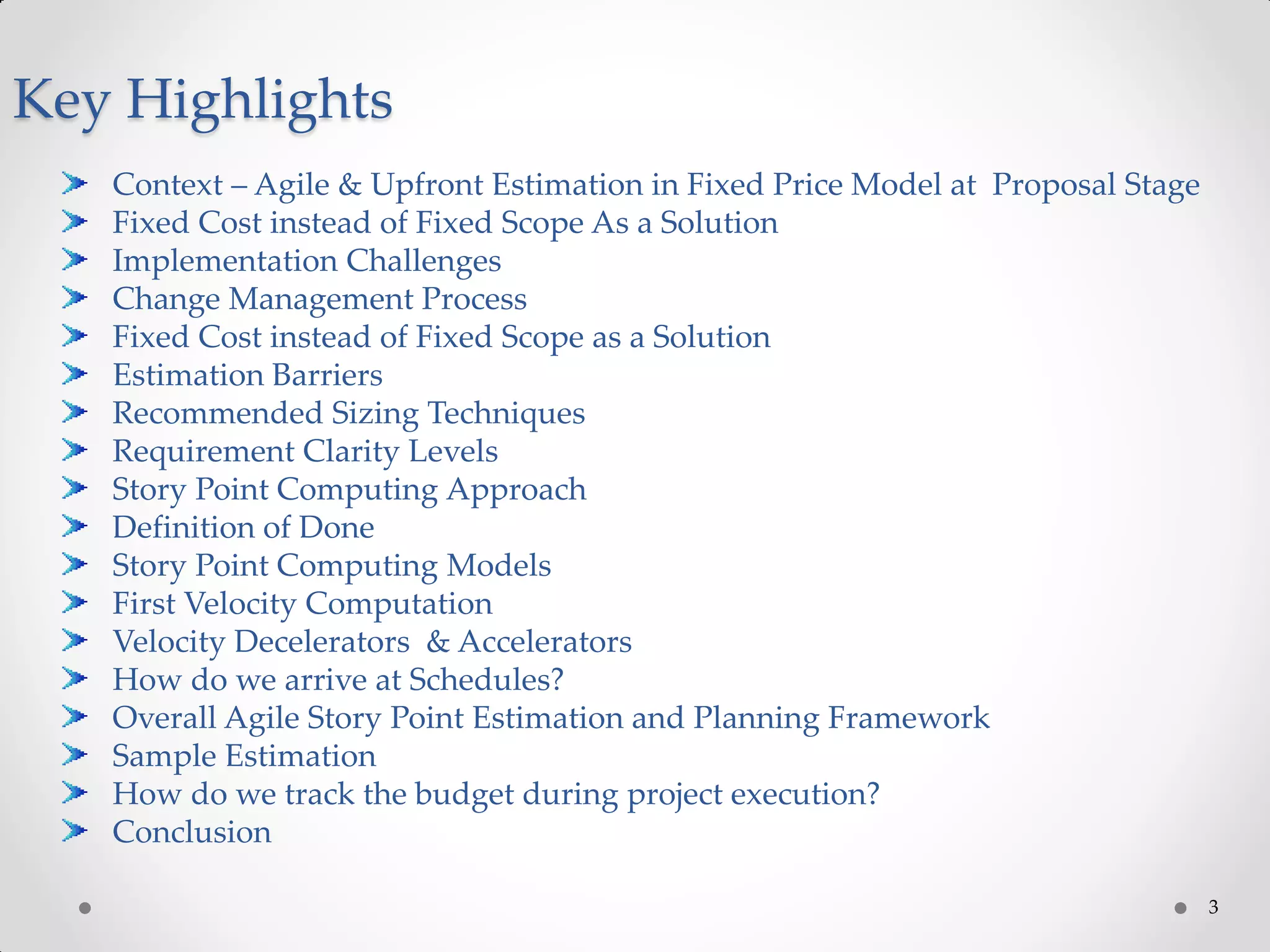 3
Key Highlights
Context – Agile & Upfront Estimation in Fixed Price Model at Proposal Stage
Fixed Cost instead of Fixed Scope As a Solution
Implementation Challenges
Change Management Process
Fixed Cost instead of Fixed Scope as a Solution
Estimation Barriers
Recommended Sizing Techniques
Requirement Clarity Levels
Story Point Computing Approach
Definition of Done
Story Point Computing Models
First Velocity Computation
Velocity Decelerators & Accelerators
How do we arrive at Schedules?
Overall Agile Story Point Estimation and Planning Framework
Sample Estimation
How do we track the budget during project execution?
Conclusion
 