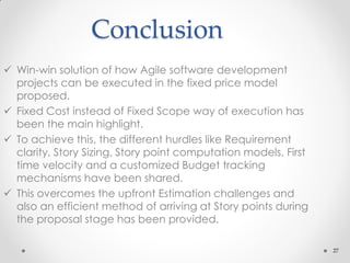 27
Conclusion
 Win-win solution of how Agile software development
projects can be executed in the fixed price model
proposed.
 Fixed Cost instead of Fixed Scope way of execution has
been the main highlight.
 To achieve this, the different hurdles like Requirement
clarity, Story Sizing, Story point computation models, First
time velocity and a customized Budget tracking
mechanisms have been shared.
 This overcomes the upfront Estimation challenges and
also an efficient method of arriving at Story points during
the proposal stage has been provided.
 
