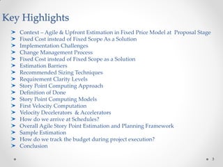 3
Key Highlights
Context – Agile & Upfront Estimation in Fixed Price Model at Proposal Stage
Fixed Cost instead of Fixed Scope As a Solution
Implementation Challenges
Change Management Process
Fixed Cost instead of Fixed Scope as a Solution
Estimation Barriers
Recommended Sizing Techniques
Requirement Clarity Levels
Story Point Computing Approach
Definition of Done
Story Point Computing Models
First Velocity Computation
Velocity Decelerators & Accelerators
How do we arrive at Schedules?
Overall Agile Story Point Estimation and Planning Framework
Sample Estimation
How do we track the budget during project execution?
Conclusion
 