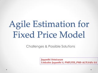 Agile Estimation for
Fixed Price Model
Challenges & Possible Solutions
Jayanthi Srinivasan
Linkedin: Jayanthi S, PMP,ITIL,PMI-ACP,SAFe SA
 