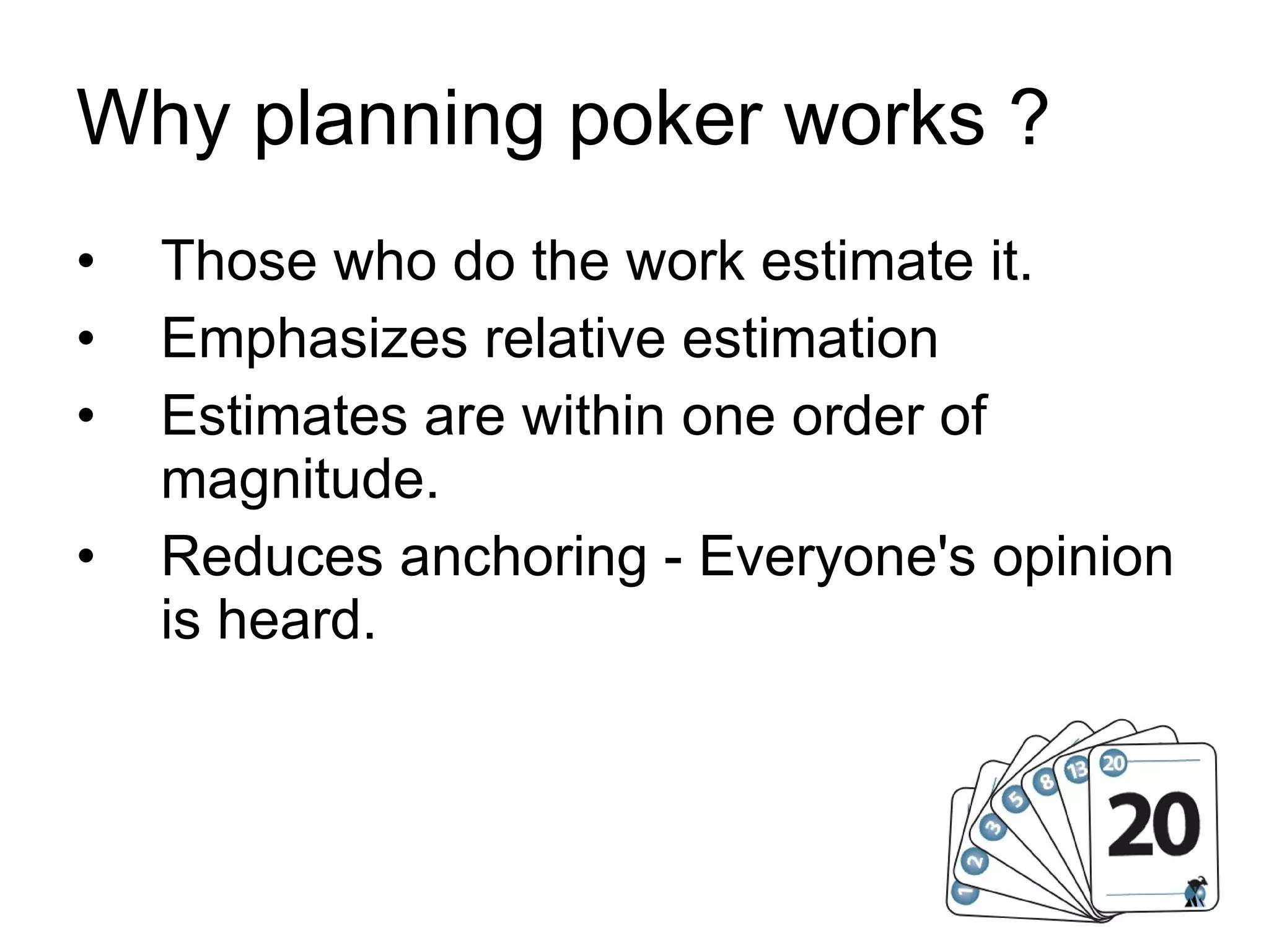 Why planning poker works ? Those who do the work estimate it. Emphasizes relative estimation Estimates are within one order of magnitude. Reduces anchoring - Everyone's opinion is heard. 