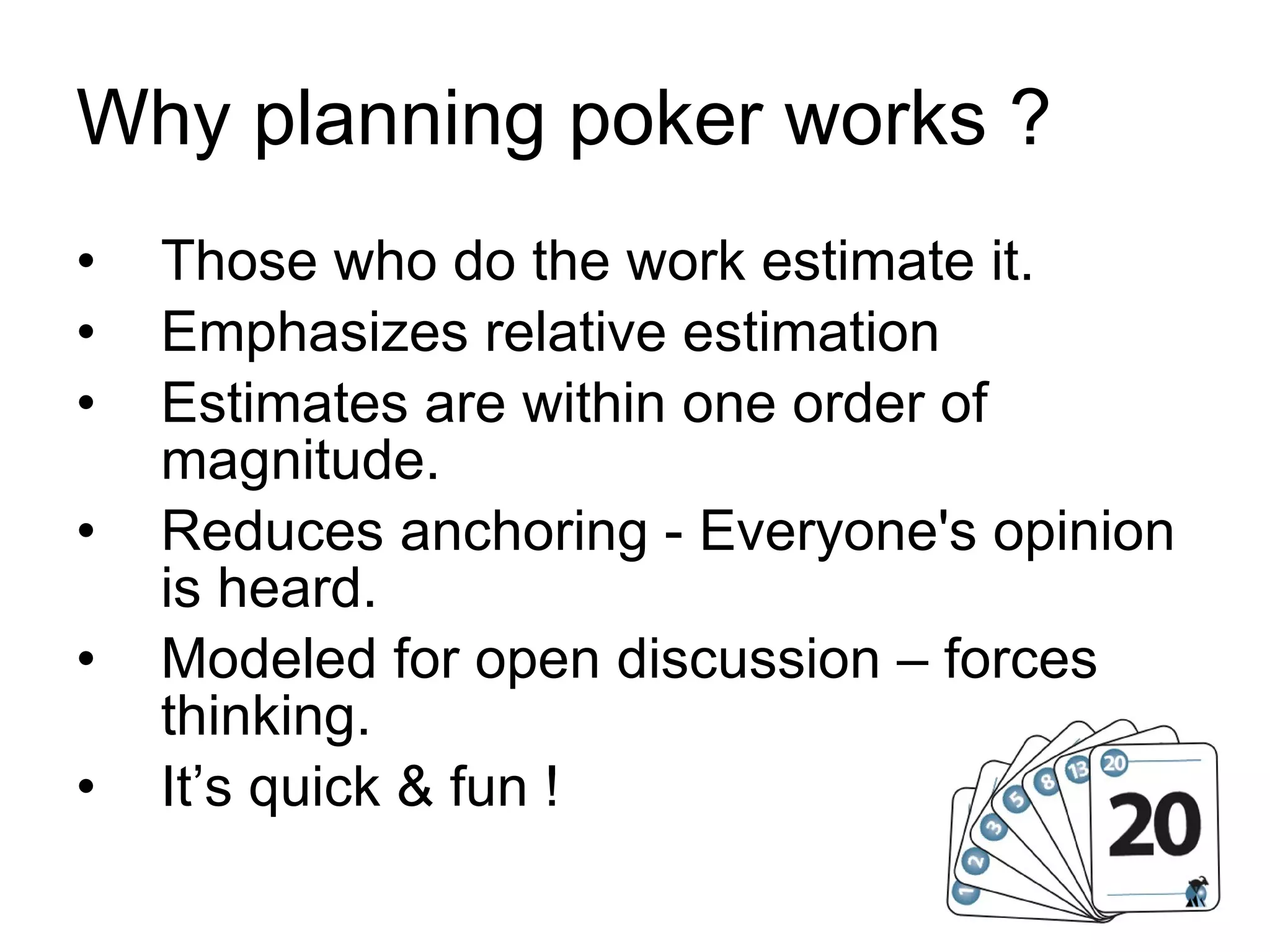 Why planning poker works ? Those who do the work estimate it. Emphasizes relative estimation Estimates are within one order of magnitude. Reduces anchoring - Everyone's opinion is heard. Modeled for open discussion – forces thinking. It’s quick & fun ! 