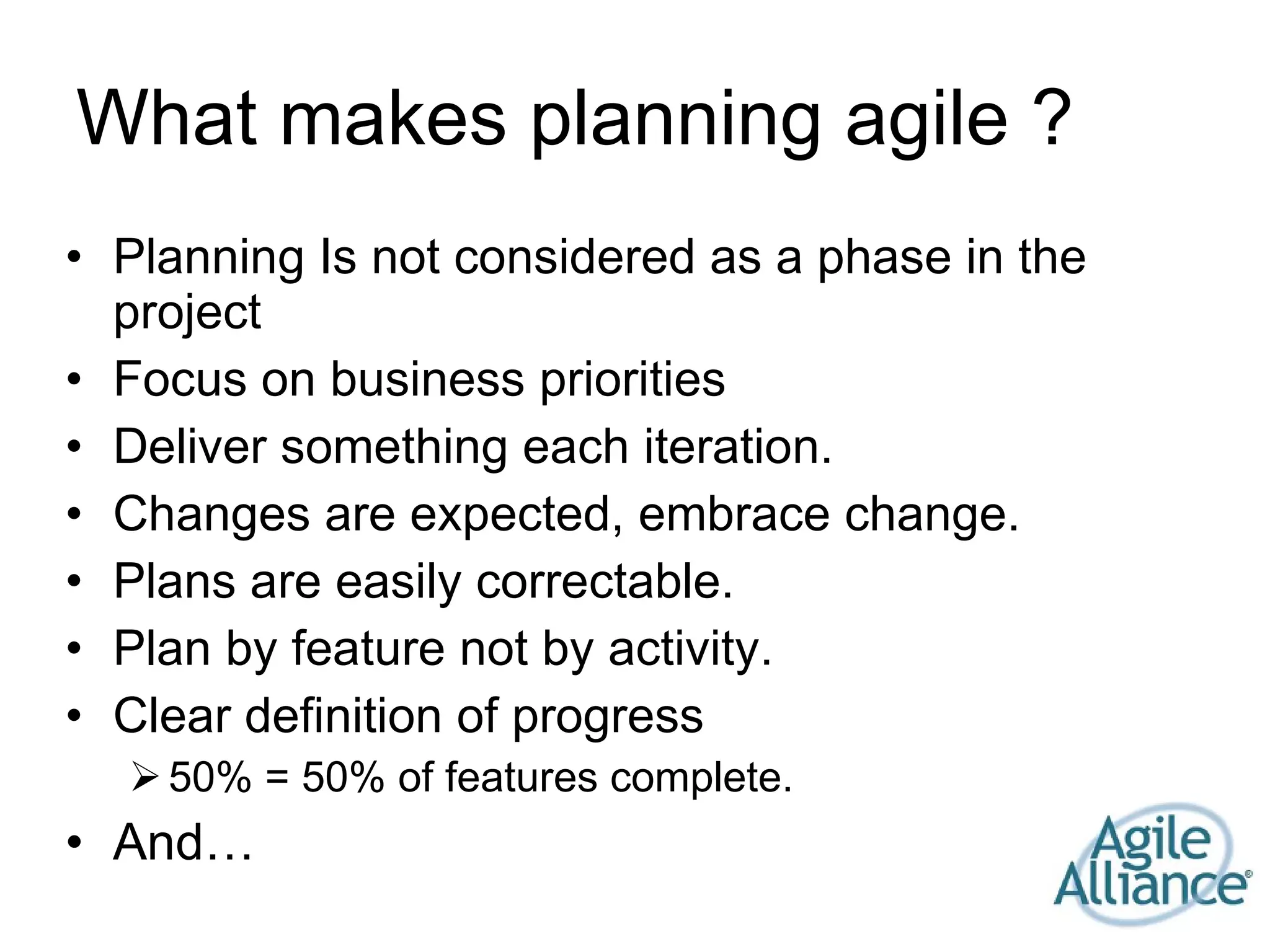 What makes planning agile ? Planning Is not considered as a phase in the project Focus on business priorities Deliver something each iteration. Changes are expected, embrace change. Plans are easily correctable. Plan by feature not by activity. Clear definition of progress 50% = 50% of features complete. And… 