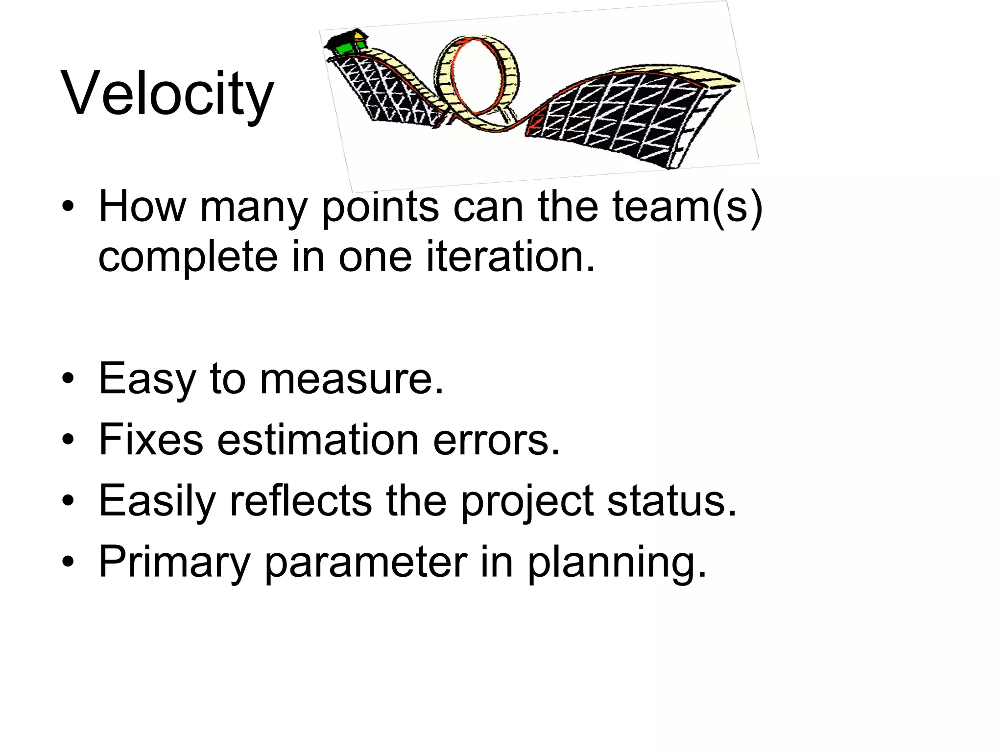 Velocity How many points can the team(s) complete in one iteration. Easy to measure. Fixes estimation errors. Easily reflects the project status. Primary parameter in planning. 