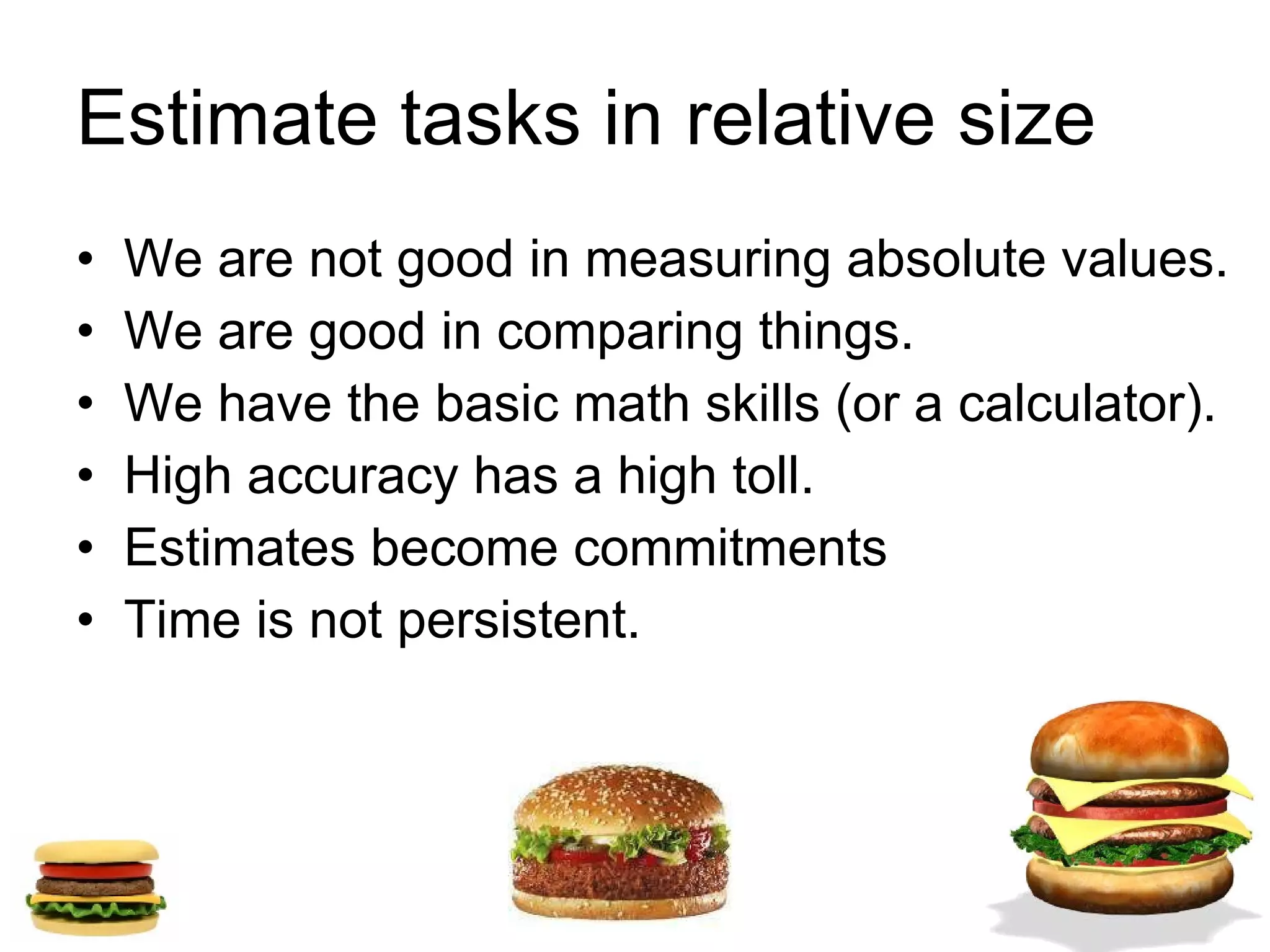 Estimate tasks in relative size  We are not good in measuring absolute values. We are good in comparing things. We have the basic math skills (or a calculator). High accuracy has a high toll. Estimates become commitments Time is not persistent. 