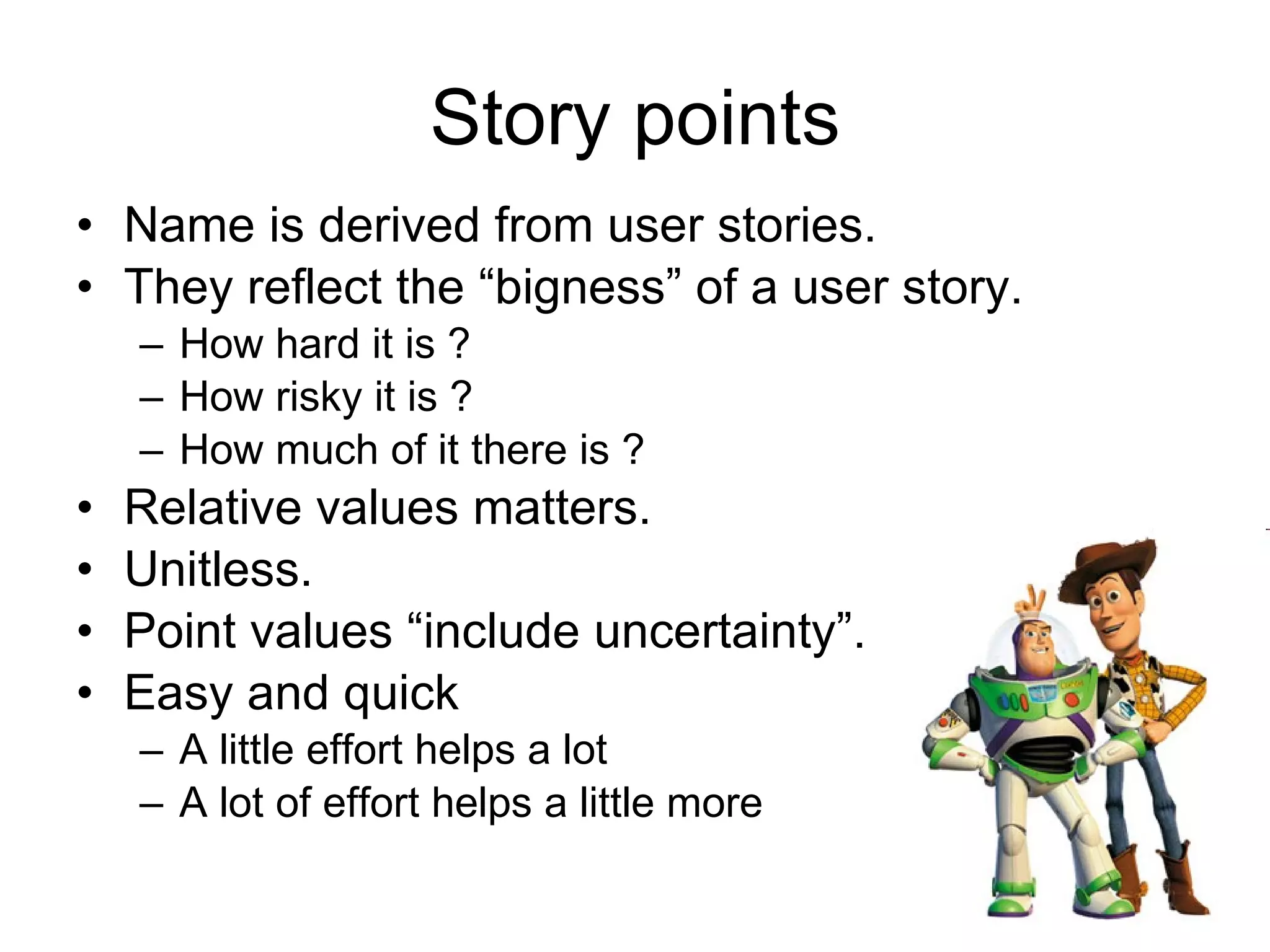 Story points Name is derived from user stories. They reflect the “bigness” of a user story. How hard it is ? How risky it is ? How much of it there is ? Relative values matters. Unitless. Point values “include uncertainty”. Easy and quick A little effort helps a lot A lot of effort helps a little more 