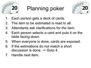 Planning poker Each person gets a deck of cards. The item to be estimated is read to all. Attendants ask clarifications for the item. Each person selects a card and puts it on the table facing down. When everyone is done, cards are exposed. If the estimations do not match a short discussion is done. -> Goto 4. Handle next item. 