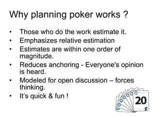 Why planning poker works ? Those who do the work estimate it. Emphasizes relative estimation Estimates are within one order of magnitude. Reduces anchoring - Everyone's opinion is heard. Modeled for open discussion – forces thinking. It’s quick & fun ! 