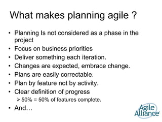 What makes planning agile ? Planning Is not considered as a phase in the project Focus on business priorities Deliver something each iteration. Changes are expected, embrace change. Plans are easily correctable. Plan by feature not by activity. Clear definition of progress 50% = 50% of features complete. And… 