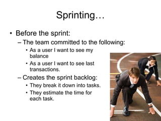 Sprinting… Before the sprint: The team committed to the following: As a user I want to see my  balance As a user I want to see last  transactions. Creates the sprint backlog: They break it down into tasks. They estimate the time for  each task. 