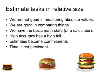 Estimate tasks in relative size  We are not good in measuring absolute values. We are good in comparing things. We have the basic math skills (or a calculator). High accuracy has a high toll. Estimates become commitments Time is not persistent. 