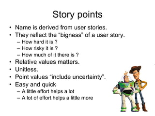 Story points Name is derived from user stories. They reflect the “bigness” of a user story. How hard it is ? How risky it is ? How much of it there is ? Relative values matters. Unitless. Point values “include uncertainty”. Easy and quick A little effort helps a lot A lot of effort helps a little more 
