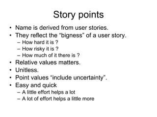 Story points Name is derived from user stories. They reflect the “bigness” of a user story. How hard it is ? How risky it is ? How much of it there is ? Relative values matters. Unitless. Point values “include uncertainty”. Easy and quick A little effort helps a lot A lot of effort helps a little more 